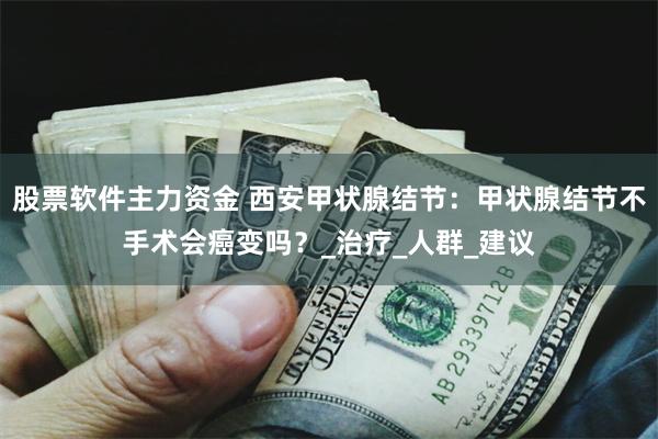 股票软件主力资金 西安甲状腺结节：甲状腺结节不手术会癌变吗？_治疗_人群_建议