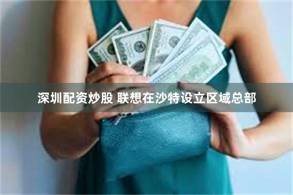深圳配资炒股 联想在沙特设立区域总部