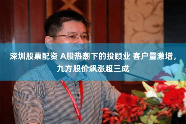 深圳股票配资 A股热潮下的投顾业 客户量激增，九方股价飙涨超三成