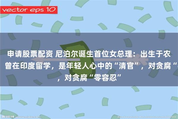 申请股票配资 尼泊尔诞生首位女总理：出生于农民家庭，曾在印度留学，是年轻人心中的“清官”，对贪腐“零容忍”