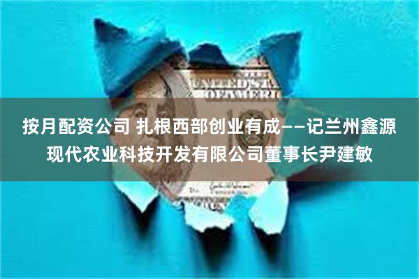 按月配资公司 扎根西部创业有成——记兰州鑫源现代农业科技开发有限公司董事长尹建敏