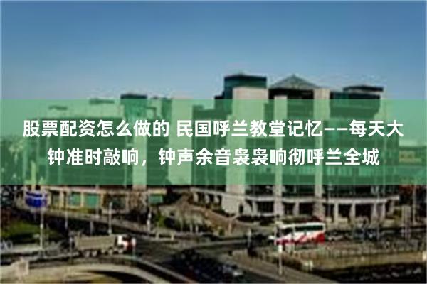 股票配资怎么做的 民国呼兰教堂记忆——每天大钟准时敲响,钟声余音袅袅响彻呼兰全城
