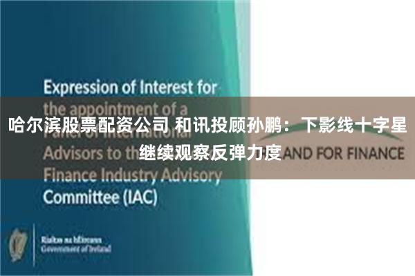 哈尔滨股票配资公司 和讯投顾孙鹏:下影线十字星 继续观察反弹力度