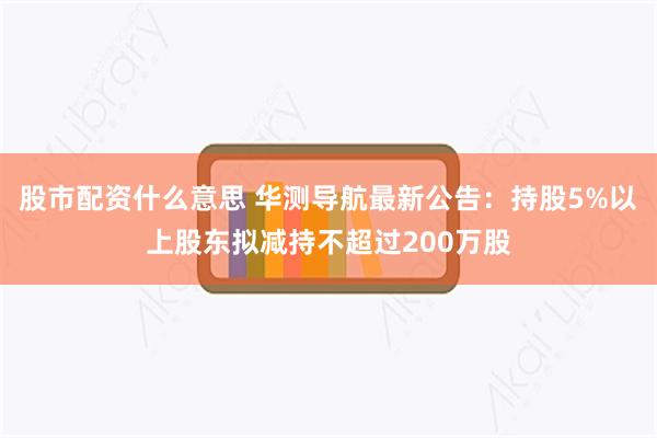 股市配资什么意思 华测导航最新公告：持股5%以上股东拟减持不超过200万股